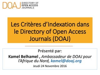 Les Critères d’Indexation dans
le Directory of Open Access
Journals (DOAJ)
Présenté par:
Kamel Belhamel , Ambassadeur de DOAJ pour
l’Afrique du Nord, kamel@doaj.org
Jeudi 24 Novembre 2016
 
