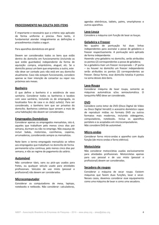 ABEP - Associação Brasileira de Empresas de Pesquisa – 2014 – www.abep.org – abep@abep.org 4
PROCEDIMENTO NA COLETA DOS ITENS
É importante e necessário que o critério seja aplicado
de forma uniforme e precisa. Para tanto, é
fundamental atender integralmente as definições e
procedimentos citados a seguir.
Para aparelhos domésticos em geral:
Devem ser considerados todos os bens que estão
dentro do domicílio em funcionamento (incluindo os
que estão guardados) independente da forma de
aquisição: compra, empréstimo, aluguel, etc. Se o
domicílio possui um bem que emprestou a outro, este
não deve ser contado pois não está em seu domicílio
atualmente. Caso não estejam funcionando, considere
apenas se tiver intenção de consertar ou repor nos
próximos seis meses.
Banheiro
O que define o banheiro é a existência de vaso
sanitário. Considerar todos os banheiros e lavabos
com vaso sanitário, incluindo os de empregada, os
localizados fora de casa e os da(s) suíte(s). Para ser
considerado, o banheiro tem que ser privativo do
domicílio. Banheiros coletivos (que servem a mais de
uma habitação) não devem ser considerados.
Empregados Domésticos
Considerar apenas os empregados mensalistas, isto é,
aqueles que trabalham pelo menos cinco dias por
semana, durmam ou não no emprego. Não esqueça de
incluir babás, motoristas, cozinheiras, copeiras,
arrumadeiras, considerando sempre os mensalistas.
Note bem: o termo empregado mensalista se refere
aos empregados que trabalham no domicílio de forma
permanente e/ou continua, pelo menos cinco dias por
semana, e não ao regime de pagamento do salário.
Automóvel
Não considerar táxis, vans ou pick-ups usados para
fretes, ou qualquer veículo usado para atividades
profissionais. Veículos de uso misto (pessoal e
profissional) não devem ser considerados.
Microcomputador
Considerar os computadores de mesa, laptops,
notebooks e netbooks. Não considerar: calculadoras,
agendas eletrônicas, tablets, palms, smartphones e
outros aparelhos.
Lava-Louça
Considere a máquina com função de lavar as louças.
Geladeira e Freezer
No quadro de pontuação há duas linhas
independentes para assinalar a posse de geladeira e
freezer respectivamente. A pontuação será aplicada
de forma independente:
Havendo uma geladeira no domicílio, serão atribuídos
os pontos (2) correspondentes a posse de geladeira;
Se a geladeira tiver um freezer incorporado – 2ª porta
– ou houver no domicílio um freezer independente
serão atribuídos os pontos (2) correspondentes ao
freezer. Dessa forma, esse domicílio totaliza 4 pontos
na soma desses dois bens.
Lava-Roupa
Considerar máquina de lavar roupa, somente as
máquinas automáticas e/ou semiautomática. O
tanquinho NÃO deve ser considerado.
DVD
Considere como leitor de DVD (Disco Digital de Vídeo
ou Disco Digital Versátil) o acessório doméstico capaz
de reproduzir mídias no formato DVD ou outros
formatos mais modernos, incluindo videogames,
computadores, notebooks. Inclua os aparelhos
portáteis e os acoplados em microcomputadores.
Não considere DVD de automóvel.
Micro-ondas
Considerar forno micro-ondas e aparelho com dupla
função (de micro-ondas e forno elétrico).
Motocicleta
Não considerar motocicletas usadas exclusivamente
para atividades profissionais. Motocicletas apenas
para uso pessoal e de uso misto (pessoal e
profissional) devem ser consideradas.
Secadora de roupas
Considerar a máquina de secar roupa. Existem
máquinas que fazem duas funções, lavar e secar.
Nesses casos, devemos considerar esse equipamento
como uma máquina de lavar e como uma secadora.
 