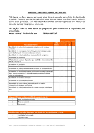 ABEP - Associação Brasileira de Empresas de Pesquisa – 2014 – www.abep.org – abep@abep.org 5
Modelo de Questionário sugerido para aplicação
P.XX Agora vou fazer algumas perguntas sobre itens do domicilio para efeito de classificação
econômica. Todos os itens de eletroeletrônicos que vou citar devem estar funcionando, incluindo
os que estão guardados. Caso não estejam funcionando, considere apenas se tiver intenção de
consertar ou repor nos próximos seis meses.
INSTRUÇÃO: Todos os itens devem ser perguntados pelo entrevistador e respondidos pelo
entrevistado.
Vamos começar? No domicílio tem______ (LEIA CADA ITEM)
QUANTIDADE QUE POSSUI
ITENS DE CONFORTO
NÃO
POSSUI 1 2 3 4+
Quantidade de automóveis de passeio exclusivamente para uso
particular
Quantidade de empregados mensalistas, considerando apenas os
que trabalham pelo menos cinco dias por semana
Quantidade de máquinas de lavar roupa, excluindo tanquinho
Quantidade de banheiros
DVD, incluindo qualquer dispositivo que leia DVD e desconsiderando
DVD de automóvel
Quantidade de geladeiras
Quantidade de freezers independentes ou parte da geladeira duplex
Quantidade de microcomputadores, considerando computadores de
mesa, laptops, notebooks e netbooks e desconsiderando tablets,
palms ou smartphones
Quantidade de lavadora de louças
Quantidade de fornos de micro-ondas
Quantidade de motocicletas, desconsiderando as usadas
exclusivamente para uso profissional
Quantidade de máquinas secadoras de roupas, considerando lava e
seca
A água utilizada neste domicílio é proveniente de?
1 Rede geral de distribuição
2 Poço ou nascente
3 Outro meio
Considerando o trecho da rua do seu domicílio, você diria que a rua é:
1 Asfaltada/Pavimentada
2 Terra/Cascalho
 