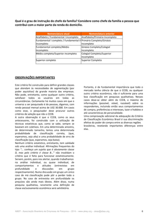 ABEP - Associação Brasileira de Empresas de Pesquisa – 2014 – www.abep.org – abep@abep.org 6
Qual é o grau de instrução do chefe da família? Considere como chefe da família a pessoa que
contribui com a maior parte da renda do domicílio.
OBSERVAÇÕES IMPORTANTES
Este critério foi construído para definir grandes classes
que atendam às necessidades de segmentação (por
poder aquisitivo) da grande maioria das empresas.
Não pode, entretanto, como qualquer outro critério,
satisfazer todos os usuários em todas as
circunstâncias. Certamente há muitos casos em que o
universo a ser pesquisado é de pessoas, digamos, com
renda pessoal mensal acima de US$ 30.000. Em casos
como esse, o pesquisador deve procurar outros
critérios de seleção que não o CCEB.
A outra observação é que o CCEB, como os seus
antecessores, foi construído com a utilização de
técnicas estatísticas que, como se sabe, sempre se
baseiam em coletivos. Em uma determinada amostra,
de determinado tamanho, temos uma determinada
probabilidade de classificação correta, (que,
esperamos, seja alta) e uma probabilidade de erro de
classificação (que, esperamos, seja baixa).
Nenhum critério estatístico, entretanto, tem validade
sob uma análise individual. Afirmações frequentes do
tipo “... conheço um sujeito que é obviamente classe
D, mas pelo critério é classe B...” não invalidam o
critério que é feito para funcionar estatisticamente.
Servem, porém, para nos alertar, quando trabalhamos
na análise individual, ou quase individual, de
comportamentos e atitudes (entrevistas em
profundidade e discussões em grupo
respectivamente). Numa discussão em grupo um único
caso de má classificação pode pôr a perder todo o
grupo. No caso de entrevista em profundidade os
prejuízos são ainda mais óbvios. Além disso, numa
pesquisa qualitativa, raramente uma definição de
classe exclusivamente econômica será satisfatória.
Portanto, é de fundamental importância que todo o
mercado tenha ciência de que o CCEB, ou qualquer
outro critério econômico, não é suficiente para uma
boa classificação em pesquisas qualitativas. Nesses
casos deve-se obter além do CCEB, o máximo de
informações (possível, viável, razoável) sobre os
respondentes, incluindo então seus comportamentos
de compra, preferências e interesses, lazer e hobbies e
até características de personalidade.
Uma comprovação adicional da adequação do Critério
de Classificação Econômica Brasil é sua discriminação
efetiva do poder de compra entre as diversas regiões
brasileiras, revelando importantes diferenças entre
elas.
Nomenclatura atual Nomenclatura anterior
Analfabeto / Fundamental I incompleto Analfabeto/Primário Incompleto
Fundamental I completo / Fundamental II
incompleto
Primário Completo/Ginásio
Incompleto
Fundamental completo/Médio
incompleto
Ginásio Completo/Colegial
Incompleto
Médio completo/Superior incompleto Colegial Completo/Superior
Incompleto
Superior completo Superior Completo
 