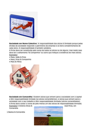 Sociedade em Nome Colectivo: A responsabilidade dos sócios é ilimitada porque pelas
  dívidas da sociedade responde o património da empresa e os bens complementares de
  cada sócio. A responsabilidade é também solidária.
  A firma deve ser constituída pelo nome de todos os sócios ou de alguns, mas neste caso
  deve ter o aditamento “& Companhia” ou outro que indique a existência de mais sócios.
  Exemplos:
  • Maia, Adão & Pires
  • Maia, Pires & Companhia
  • Maia & Filhos




  Sociedade em Comandita: Existem sócios que entram para a sociedade com o capital
  e têm responsabilidade limitada (os sócios comanditários), e sócios que entram para a
  sociedade com o seu trabalho e têm responsabilidade ilimitada (sócios comanditados).
  A firma deve conter o nome de pelo menos um dos sócios de responsabilidade ilimitada.
  Exemplos:• António Alves &                                         José Pires, em
  Comandita

• Bastos & Comandita
 