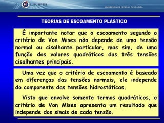 13
É importante notar que o escoamento segundo o
critério de Von Mises não depende de uma tensão
normal ou cisalhante particular, mas sim, de uma
função dos valores quadráticos das três tensões
cisalhantes principais.
Uma vez que o critério de escoamento é baseado
em diferenças das tensões normais, ele independe
do componente das tensões hidrostáticas.
Visto que envolve somente termos quadráticos, o
critério de Von Mises apresenta um resultado que
independe dos sinais de cada tensão.
TEORIAS DE ESCOAMENTO PLÁSTICO
 