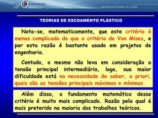 18
Nota-se, matematicamente, que este critério é
menos complicado do que o critério de Von Mises, e
por esta razão é bastante usado em projetos de
engenharia.
Contudo, o mesmo não leva em consideração a
tensão principal intermediária, logo, sua maior
dificuldade está na necessidade de saber, a priori,
quais são as tensões principais máximas e mínimas.
Além disso, o fundamento matemático desse
critério é muito mais complicado. Razão pela qual é
mais preterido na maioria dos trabalhos teóricos.
TEORIAS DE ESCOAMENTO PLÁSTICO
 