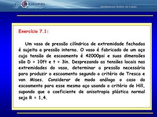 30
Exercício 7.1:
Um vaso de pressão cilíndrica de extremidade fechadas
é sujeita a pressão interna. O vaso é fabricado de um aço
cuja tensão de escoamento é 42000psi e suas dimensões
são D = 10ft e t = 3in. Desprezando as tensões locais nas
extremidades do vaso, determinar a pressão necessária
para produzir o escoamento segundo o critério de Tresca e
von Mises. Considerar de modo análogo o caso do
escoamento para esse mesmo aço usando o critério de Hill,
supondo que o coeficiente de anisotropia plástica normal
seja R = 1,4.
 
