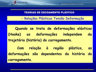 37
- Relações Plásticas Tensão Deformação
Quando se trata de deformações elásticas
(Hooke) as deformações independem da
trajetória (história) do carregamento.
Com relação à região plástica, as
deformações são dependentes da história do
carregamento.
TEORIAS DE ESCOAMENTO PLÁSTICO
 