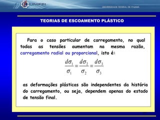 38
TEORIAS DE ESCOAMENTO PLÁSTICO
Para o caso particular de carregamento, no qual
todas as tensões aumentam na mesma razão,
carregamento radial ou proporcional, isto é:
3
3
2
2
1
1





 ddd

as deformações plásticas são independentes da história
do carregamento, ou seja, dependem apenas do estado
de tensão final.
 