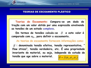 4
Teorias de Escoamento: Compara-se um dado de
tração com um valor obtido por uma expressão envolvendo
as tensões de um estado complexo.
Em termos de tensões calcula-se e este valor é
comparado com 0 , para definir o escoamento.
TEORIAS DE ESCOAMENTO PLÁSTICO

As teorias de escoamento fornecem informações como:
: denominada tensão efetiva, tensão representativa, “
flow stress”, tensão verdadeira, etc. É uma propriedade
invariante do material, ou seja, independe do estado de
tensão que age sobre o material.

),,( 321  f
 