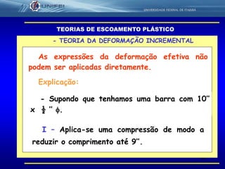 40
As expressões da deformação efetiva não
podem ser aplicadas diretamente.
- TEORIA DA DEFORMAÇÃO INCREMENTAL
TEORIAS DE ESCOAMENTO PLÁSTICO
Explicação:
- Supondo que tenhamos uma barra com 10’’
x ½ ’’ .
I – Aplica-se uma compressão de modo a
reduzir o comprimento até 9’’.
 