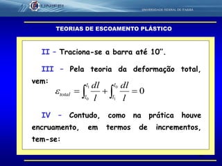 41
TEORIAS DE ESCOAMENTO PLÁSTICO
II – Traciona-se a barra até 10’’.
III – Pela teoria da deformação total,
vem:
0
0
1
1
0
 
l
l
l
l
total
l
dl
l
dl

IV – Contudo, como na prática houve
encruamento, em termos de incrementos,
tem-se:
 