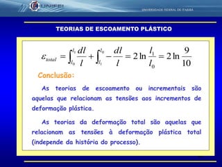 42
TEORIAS DE ESCOAMENTO PLÁSTICO
10
9
ln2ln2
0
10
1
1
0
  l
l
l
dl
l
dl l
l
l
l
total
As teorias de escoamento ou incrementais são
aquelas que relacionam as tensões aos incrementos de
deformação plástica.
As teorias da deformação total são aquelas que
relacionam as tensões à deformação plástica total
(independe da história do processo).
Conclusão:
 