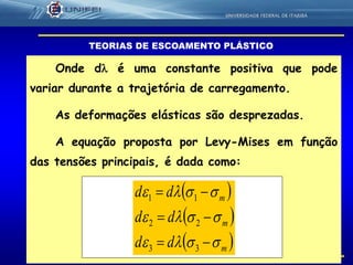 45
Onde d é uma constante positiva que pode
variar durante a trajetória de carregamento.
As deformações elásticas são desprezadas.
A equação proposta por Levy-Mises em função
das tensões principais, é dada como:
TEORIAS DE ESCOAMENTO PLÁSTICO
 
 
 m
m
m
dd
dd
dd






33
22
11
 