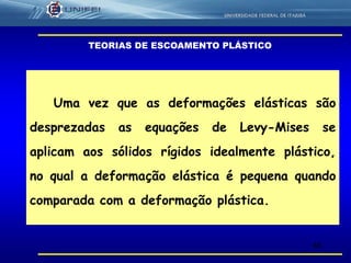 48
Uma vez que as deformações elásticas são
desprezadas as equações de Levy-Mises se
aplicam aos sólidos rígidos idealmente plástico,
no qual a deformação elástica é pequena quando
comparada com a deformação plástica.
TEORIAS DE ESCOAMENTO PLÁSTICO
 
