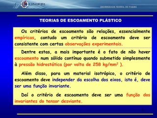 5
Os critérios de escoamento são relações, essencialmente
empíricas, contudo um critério de escoamento deve ser
consistente com certas observações experimentais.
Dentre estas, a mais importante é o fato de não haver
escoamento num sólido contínuo quando submetido simplesmente
à pressão hidrostática (por volta de 258 kg/mm2 ).
Além disso, para um material isotrópico, o critério de
escoamento deve independer da escolha dos eixos, isto é, deve
ser uma função invariante.
Daí o critério de escoamento deve ser uma função dos
invariantes do tensor desviante.
TEORIAS DE ESCOAMENTO PLÁSTICO
 