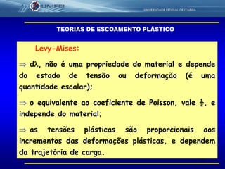 56
Levy-Mises:
 d, não é uma propriedade do material e depende
do estado de tensão ou deformação (é uma
quantidade escalar);
 o equivalente ao coeficiente de Poisson, vale ½, e
independe do material;
 as tensões plásticas são proporcionais aos
incrementos das deformações plásticas, e dependem
da trajetória de carga.
TEORIAS DE ESCOAMENTO PLÁSTICO
 