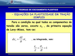 58
- EQUAÇÕES DA PLASTICIDADE EM TRAÇÃO
SIMPLES
Para a condição na qual todos os componentes de
tensão são zeros, exceto x , da primeira equação
de Levy-Mises, tem-se:
TEORIAS DE ESCOAMENTO PLÁSTICO
xx
d
d 


  , ou integrando, vem:
1



 xx
 