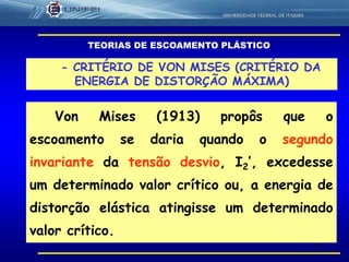 6
- CRITÉRIO DE VON MISES (CRITÉRIO DA
ENERGIA DE DISTORÇÃO MÁXIMA)
Von Mises (1913) propôs que o
escoamento se daria quando o segundo
invariante da tensão desvio, I2’, excedesse
um determinado valor crítico ou, a energia de
distorção elástica atingisse um determinado
valor crítico.
TEORIAS DE ESCOAMENTO PLÁSTICO
 