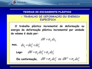 60
- TRABALHO DE DEFORMAÇÃO OU ENERGIA
ESPECÍFICA
TEORIAS DE ESCOAMENTO PLÁSTICO
O trabalho plástico incremental de deformação ou
energia da deformação plástica incremental por unidade
de volume é dado por:
ijij ddW  .
mas, e
ij
p
ijij ddd  
Em conformação,
Logo:
e
ijij
p
ijij dddW  .. 
p
ijij
pp
ijij ddWouddW  .. 
 