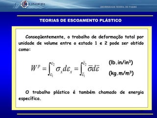 62
TEORIAS DE ESCOAMENTO PLÁSTICO
 
2
1
2
1




 ddW xx
p
Conseqüentemente, o trabalho de deformação total por
unidade de volume entre o estado 1 e 2 pode ser obtido
como:
(lb.in/in3)
O trabalho plástico é também chamado de energia
específica.
(kg.m/m3)
 