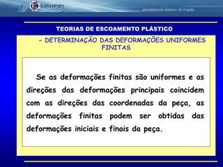 63
- DETERMINAÇÃO DAS DEFORMAÇÕES UNIFORMES
FINITAS
TEORIAS DE ESCOAMENTO PLÁSTICO
Se as deformações finitas são uniformes e as
direções das deformações principais coincidem
com as direções das coordenadas da peça, as
deformações finitas podem ser obtidas das
deformações iniciais e finais da peça.
 