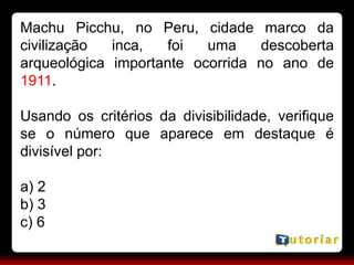 Machu Picchu, no Peru, cidade marco da
civilização inca, foi uma descoberta
arqueológica importante ocorrida no ano de
1911.
Usando os critérios da divisibilidade, verifique
se o número que aparece em destaque é
divisível por:
a) 2
b) 3
c) 6
 