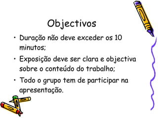 Objectivos Duração não deve exceder os 10 minutos; Exposição deve ser clara e objectiva sobre o conteúdo do trabalho; Todo o grupo tem de participar na apresentação. 