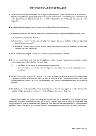 CRITÉRIOS GERAIS DE CODIFICAÇÃO


1. Todas as respostas são codificadas. Os códigos correspondem a níveis diferenciados de desempenho.
   O professor codificador apenas pode atribuir os códigos estabelecidos para cada resposta e apresentados
   neste documento, em Objectivos dos Itens e Critérios Específicos de Codificação, na página 3 e nas
   seguintes.


2. A codificação das respostas não corresponde a qualquer hierarquia das mesmas.


3. Para além do descrito nos critérios específicos, deve ser atribuído código 0 (zero) sempre que o aluno:

   3.1. apresente uma resposta ilegível;

   3.2. assinale ou registe, nos itens de selecção, mais opções do que as pedidas, ainda que alguma(s)
        possa(m) estar correcta(s);

   3.3. apresente, nos itens de construção, apenas cópia do texto da prova e/ou do enunciado do item caso
        não seja solicitada transcrição.


4. Deve ser atribuído código X sempre que o aluno não apresente resposta ao item.


5. Deve ser considerado, para efeito de atribuição de código, o registo inequívoco da resposta correcta,
   mesmo que o aluno não respeite a instrução dada.

   Ex.:   – usar  ou  em vez de , nos itens de escolha múltipla;
          – ligar com setas, em vez de escrever algarismos ou letras, nos itens de associação/corres­
            pondência.


6. No item de resposta extensa, no Caderno 2, os níveis de desempenho que se descrevem reportam­se
   a aspectos relativos ao formato do texto, ao tema e à textualização. Os níveis intermédios, aos quais
   correspondem os códigos 1 e 3, não são explicitados para permitir maior flexibilidade na atribuição dos
   códigos.


7. No Caderno 2, o professor codificador deve considerar e codificar o texto registado na folha de rascunho
   caso se verifique que o aluno não passou o texto a limpo para o caderno da prova.




   Havendo escolas em que os alunos já contactam com as novas regras ortográficas, uma vez que o Acordo
Ortográfico de 1990 já foi ratificado e dado que qualquer cidadão, nesta fase de transição, pode optar pela
ortografia prevista, quer no acordo de 1945, quer no de 1990, são consideradas correctas, na codificação das
provas de aferição, as grafias que seguirem o que se encontra previsto em qualquer um destes normativos.




                                                                                        PA • Página C/2/ 10
 