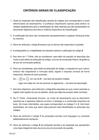 CRITÉRIOS GERAIS DE CLASSIFICAÇÃO


 1. Todas as respostas são classificadas através de códigos que correspondem a níveis
    diferenciados de desempenho. O professor classificador apenas pode atribuir os
    códigos estabelecidos para a classificação de cada resposta que são apresentados no
    documento Objectivos dos Itens e Critérios Específicos de Classificação.


 2. A codificação dos itens não corresponde necessariamente a qualquer hierarquia entre
    os mesmos.


 3. Deve ser atribuído o código X sempre que os alunos não respondam à questão.


 4. A ambiguidade ou a ilegibilidade da resposta implicam a atribuição do código 0.


 5. Nos itens da 1.ª Parte, não se consideram, para além do exposto na descrição dos
    níveis e para efeito de atribuição de código, os erros de construção frásica, de grafia ou
    de uso de convenções gráficas.


 6. Deve ser considerada, para efeito de atribuição de código, a resposta em que o aluno,
    embora não respeitando a instrução dada, registe a resposta correcta de forma
    inequívoca, através de outro processo.

    Ex.: –   O ou       em vez de X – nos itens de escolha múltipla.

         – ligar com setas em vez de escrever os algarismos – nos itens de associação.

 7. Nos itens objectivos, será atribuído o código 0 às respostas em que o aluno assinale ou
    registe mais opções do que as pedidas, ainda que algumas possam estar correctas.


 8. Na 2.ª Parte, «Expressão Escrita», os níveis de desempenho que se descrevem
    reportam-se a aspectos relativos ao tema, à tipologia e à construção linguística do
    texto. Os níveis intermédios, aos quais correspondem os códigos 1 e 3, não foram
    explicitados, de modo que assim seja possível maior flexibilidade na atribuição dos
    códigos.


 9. Deve ser atribuído o código Y às produções escritas com linguagem ou conteúdo
    deliberadamente impróprios.


10. Deve ser atribuído o código Z às produções escritas e às respostas que apresentem
    uma cópia integral do texto da prova e/ou do enunciado da questão.

PA-CLP                                                                                      1
 