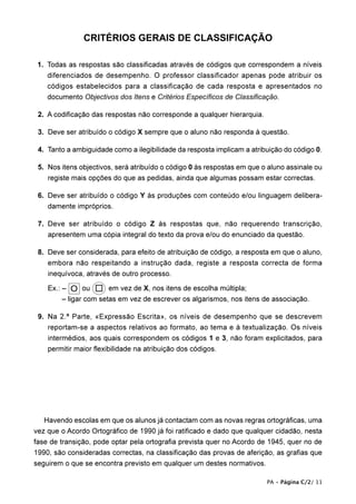 CRITÉRIOS GERAIS DE CLASSIFICAÇÃO

11. Todas as respostas são classificadas através de códigos que correspondem a níveis
    diferenciados de desempenho. O professor classificador apenas pode atribuir os
    códigos estabelecidos para a classificação de cada resposta e apresentados no
    documento Objectivos dos Itens e Critérios Específicos de Classificação.

12. A codificação das respostas não corresponde a qualquer hierarquia.

13. Deve ser atribuído o código X sempre que o aluno não responda à questão.

14. Tanto a ambiguidade como a ilegibilidade da resposta implicam a atribuição do código 0.

15. Nos itens objectivos, será atribuído o código 0 às respostas em que o aluno assinale ou
    registe mais opções do que as pedidas, ainda que algumas possam estar correctas.

16. Deve ser atribuído o código Y às produções com conteúdo e/ou linguagem delibera-
    damente impróprios.

17. Deve ser atribuído o código Z às respostas que, não requerendo transcrição,
    apresentem uma cópia integral do texto da prova e/ou do enunciado da questão.

18. Deve ser considerada, para efeito de atribuição de código, a resposta em que o aluno,
    embora não respeitando a instrução dada, registe a resposta correcta de forma
    inequívoca, através de outro processo.

    Ex.: – O ou         em vez de X, nos itens de escolha múltipla;
         – ligar com setas em vez de escrever os algarismos, nos itens de associação.

19. Na 2.ª Parte, «Expressão Escrita», os níveis de desempenho que se descrevem
    reportam-se a aspectos relativos ao formato, ao tema e à textualização. Os níveis
    intermédios, aos quais correspondem os códigos 1 e 3, não foram explicitados, para
    permitir maior flexibilidade na atribuição dos códigos.




   Havendo escolas em que os alunos já contactam com as novas regras ortográficas, uma
vez que o Acordo Ortográfico de 1990 já foi ratificado e dado que qualquer cidadão, nesta
fase de transição, pode optar pela ortografia prevista quer no Acordo de 1945, quer no de
1990, são consideradas correctas, na classificação das provas de aferição, as grafias que
seguirem o que se encontra previsto em qualquer um destes normativos.

                                                                         PA • Página C/2/ 11
 