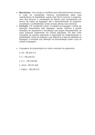  Manutenção Visa corrigir ou modificar para adicionar/remover recursos.
O custo da manutenção mede-se principalmente pelas suas
características de legibilidade, quanto mais fácil é escrever o programa,
mais fácil torna-se a manutenção. Os fatores mais consideráveis em
termos de custos de linguagem são o desenvolvimento do programa,
manutenção e confiabilidade, sendo as duas últimas mais onerosas.
 Evolução -> É complicado prever a evolução da linguagem, mesmo da
aplicação desenvolvida pela linguagem, quando notamos a grande
variedade de dispositivos e tecnologias que surgem frequentemente, as
quais podemos implementar em nossas aplicações. Um fator muito
importante diz respeito justamente à capacidade de implementações: a
portabilidade. Deve ser avaliado o que determina a faixa de utilização da
linguagem e encontrar boa definição na documentação sobre a que se
propõe a linguagem.
 Linguagens de programação em ordem crescente de pagamento:
5. C# – R$ 226.773
4. C – R$ 229.472
3. C++ – R$ 238.046
2. JAVA – R$ 241.626
1. Python – R$ 256.415
 