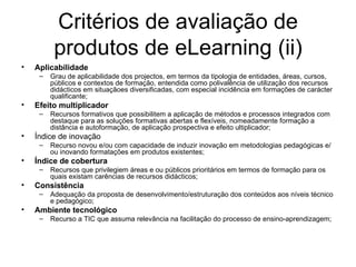 Critérios de avaliação de produtos de eLearning (ii) Aplicabilidade Grau de aplicabilidade dos projectos, em termos da tipologia de entidades, áreas, cursos, públicos e contextos de formação, entendida como polivalência de utilização dos recursos didácticos em situaçãoes diversificadas, com especial incidência em formações de carácter qualificante; Efeito multiplicador Recursos formativos que possibilitem a aplicação de métodos e processos integrados com destaque para as soluções formativas abertas e flexíveis, nomeadamente formação a distância e autoformação, de aplicação prospectiva e efeito ultiplicador; Índice de inovação Recurso novou e/ou com capacidade de induzir inovação em metodologias pedagógicas e/ou inovando formatações em produtos existentes; Índice de cobertura Recursos que privilegiem áreas e ou públicos prioritários em termos de formação para os quais existam carências de recursos didácticos; Consistência Adequação da proposta de desenvolvimento/estruturação dos conteúdos aos níveis técnico e pedagógico; Ambiente tecnológico Recurso a TIC que assuma relevância na facilitação do processo de ensino-aprendizagem; 