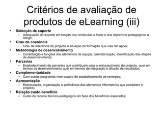 Critérios de avaliação de produtos de eLearning (iii) Selecção de suporte Adequação do suporte em função dos conteúdos a tratar e dos objectivos pedagógicos a atingir; Grau de coerência Grau de aderência do projecto à situação de formação que visa dar apoio; Metodologia de desenvolvimento Constituição e funções dos elementos de equipa, calendarização, identificação das etapas de desenvolvimento;  Parcerias Estabelecimento de parcerias que contribuam para o enriquecimento do projecto, quer em termos de desenvolvimento quer em termos de integração e difusão de resultados; Complementaridade Com outros programas num quadro de estabelecimento de sinergias; Apresentação Estruturação, organização e pertinência dos elementos informativos que compõem o projecto;  Relação custo-benefício Custo do recurso técnico-pedagógico em face dos benefícios esperados; 