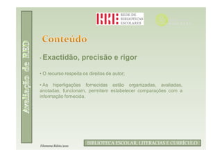 • Exactidão,          precisão e rigor

• O recurso respeita os direitos de autor;

• As hiperligações fornecidas estão organizadas, avaliadas,
anotadas, funcionam, permitem estabelecer comparações com a
informação fornecida.




                       BIBLIOTECA ESCOLAR, LITERACIAS E CURRÍCULO
Filomena Rúbio/2010
 