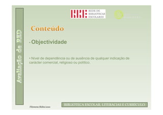 • Objectividade



• Nível de dependência ou de ausência de qualquer indicação de
carácter comercial, religioso ou político.




                      BIBLIOTECA ESCOLAR, LITERACIAS E CURRÍCULO
Filomena Rúbio/2010
 