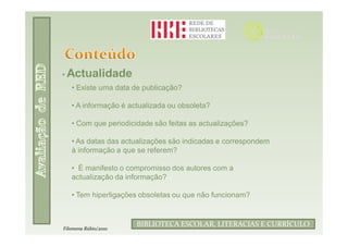 • Actualidade
   • Existe uma data de publicação?

   • A informação é actualizada ou obsoleta?

   • Com que periodicidade são feitas as actualizações?

   • As datas das actualizações são indicadas e correspondem
   à informação a que se referem?

   • É manifesto o compromisso dos autores com a
   actualização da informação?

   • Tem hiperligações obsoletas ou que não funcionam?


                              Filomena Rúbio/2010
                      BIBLIOTECA ESCOLAR, LITERACIAS E CURRÍCULO
Filomena Rúbio/2010
 