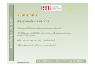• Qualidade           da escrita

• O conteúdo textual está correctamente escrito?

• É utilizado o vocabulário apropriado, incluindo vocabulário
técnico, sem calão?

• Não tem um tom sarcástico ou ofensivo?

• Não há erros ortográficos ou gramaticais?




                               Filomena Rúbio/2010
                       BIBLIOTECA ESCOLAR, LITERACIAS E CURRÍCULO
Filomena Rúbio/2010
 