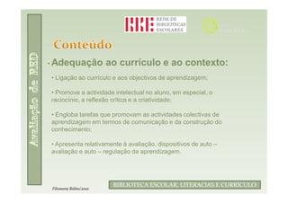 • Adequação           ao currículo e ao contexto:
• Ligação ao currículo e aos objectivos de aprendizagem;

• Promove a actividade intelectual no aluno, em especial, o
raciocínio, a reflexão crítica e a criatividade;

• Engloba tarefas que promovam as actividades colectivas de
aprendizagem em termos de comunicação e da construção do
conhecimento;

• Apresenta relativamente à avaliação, dispositivos de auto –
avaliação e auto – regulação da aprendizagem.



                              Filomena Rúbio/2010
                       BIBLIOTECA ESCOLAR, LITERACIAS E CURRÍCULO
Filomena Rúbio/2010
 
