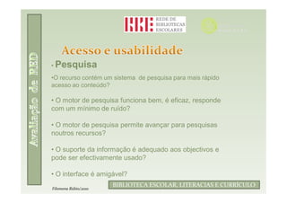 • Pesquisa
•O recurso contém um sistema de pesquisa para mais rápido
acesso ao conteúdo?

• O motor de pesquisa funciona bem, é eficaz, responde
com um mínimo de ruído?

• O motor de pesquisa permite avançar para pesquisas
noutros recursos?

• O suporte da informação é adequado aos objectivos e
pode ser efectivamente usado?

• O interface é amigável?
                            Filomena Rúbio/2010
                      BIBLIOTECA ESCOLAR, LITERACIAS E CURRÍCULO
Filomena Rúbio/2010
 