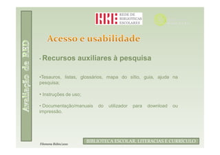 • Recursos            auxiliares à pesquisa

•Tesauros, listas, glossários, mapa do sítio, guia, ajuda na
pesquisa;

• Instruções de uso;

• Documentação/manuais      do   utilizador         para   download   ou
impressão.




                              Filomena Rúbio/2010
                        BIBLIOTECA ESCOLAR, LITERACIAS E CURRÍCULO
Filomena Rúbio/2010
 