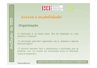 • Organização


•A informação é de leitura clara, fácil de interpretar ou, pelo
contrário, é confuso?

• A informação está bem organizada, isto é, obedece a alguma
estrutura lógica?

• É possível descobrir fácil e rapidamente a informação que se
pretende, com um mínimo de movimentos entre os diferentes
níveis de hipertexto?


                             Filomena Rúbio/2010
                      BIBLIOTECA ESCOLAR, LITERACIAS E CURRÍCULO
Filomena Rúbio/2010
 