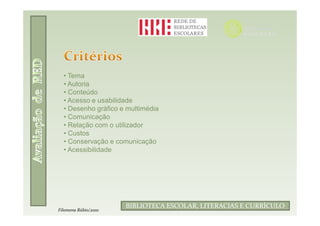 • Tema
  • Autoria
  • Conteúdo
  • Acesso e usabilidade
  • Desenho gráfico e multimédia
  • Comunicação
  • Relação com o utilizador
  • Custos
  • Conservação e comunicação
  • Acessibilidade




                      BIBLIOTECA ESCOLAR, LITERACIAS E CURRÍCULO
Filomena Rúbio/2010
 
