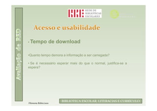 • Tempo           de download

•Quanto tempo demora a informação a ser carregada?

• Se é necessário esperar mais do que o normal, justifica-se a
espera?




                            Filomena Rúbio/2010
                      BIBLIOTECA ESCOLAR, LITERACIAS E CURRÍCULO
Filomena Rúbio/2010
 