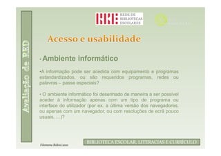 • Ambiente            informático
•A informação pode ser acedida com equipamento e programas
estandardizados, ou são requeridos programas, redes ou
palavras – passe especiais?

• O ambiente informático foi desenhado de maneira a ser possível
aceder à informação apenas com um tipo de programa ou
interface do utilizador (por ex. a última versão dos navegadores,
ou apenas com um navegador, ou com resoluções de ecrã pouco
usuais, …)?



                              Filomena Rúbio/2010
                        BIBLIOTECA ESCOLAR, LITERACIAS E CURRÍCULO
Filomena Rúbio/2010
 