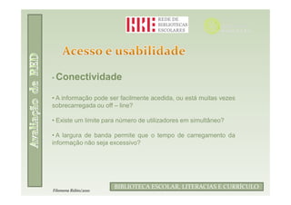 • Conectividade


• A informação pode ser facilmente acedida, ou está muitas vezes
sobrecarregada ou off – line?

• Existe um limite para número de utilizadores em simultâneo?

• A largura de banda permite que o tempo de carregamento da
informação não seja excessivo?




                             Filomena Rúbio/2010
                      BIBLIOTECA ESCOLAR, LITERACIAS E CURRÍCULO
Filomena Rúbio/2010
 