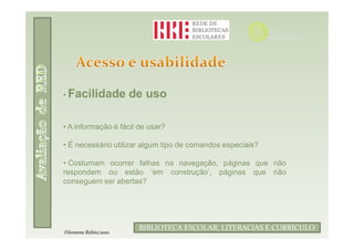 • Facilidade          de uso

• A informação é fácil de usar?

• É necessário utilizar algum tipo de comandos especiais?

• Costumam ocorrer falhas na navegação, páginas que não
respondem ou estão ‘em construção’, páginas que não
conseguem ser abertas?




                                  Filomena Rúbio/2010
                       BIBLIOTECA ESCOLAR, LITERACIAS E CURRÍCULO
Filomena Rúbio/2010
 