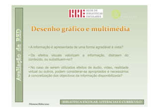 • A informação é apresentada de uma forma agradável à vista?

• Os efeitos visuais valorizam a informação, distraem do
conteúdo, ou substituem-no?

• No caso de serem utilizados efeitos de áudio, vídeo, realidade
virtual ou outros, podem considerar-se apropriados e necessários
à concretização dos objectivos da informação disponibilizada?




                             Filomena Rúbio/2010
                      BIBLIOTECA ESCOLAR, LITERACIAS E CURRÍCULO
Filomena Rúbio/2010
 