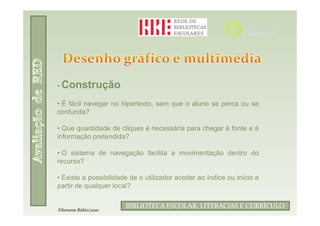 • Construção

• É fácil navegar no hipertexto, sem que o aluno se perca ou se
confunda?

• Que quantidade de cliques é necessária para chegar à fonte e à
informação pretendida?

• O sistema de navegação facilita a movimentação dentro do
recurso?

• Existe a possibilidade de o utilizador aceder ao índice ou início a
partir de qualquer local?

                               Filomena Rúbio/2010
                       BIBLIOTECA ESCOLAR, LITERACIAS E CURRÍCULO
Filomena Rúbio/2010
 