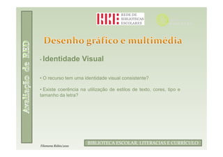 • Identidade          Visual

• O recurso tem uma identidade visual consistente?

• Existe coerência na utilização de estilos de texto, cores, tipo e
tamanho da letra?




                               Filomena Rúbio/2010
                       BIBLIOTECA ESCOLAR, LITERACIAS E CURRÍCULO
Filomena Rúbio/2010
 