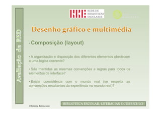 • Composição          (layout)

• A organização e disposição dos diferentes elementos obedecem
a uma lógica coerente?

• São mantidas as mesmas convenções e regras para todos os
elementos da interface?

• Existe consistência com o mundo real (se respeita as
convenções resultantes da experiência no mundo real)?



                            Filomena Rúbio/2010
                      BIBLIOTECA ESCOLAR, LITERACIAS E CURRÍCULO
Filomena Rúbio/2010
 