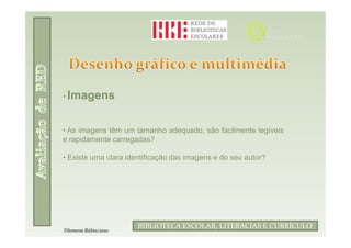 • Imagens



• As imagens têm um tamanho adequado, são facilmente legíveis
e rapidamente carregadas?

• Existe uma clara identificação das imagens e do seu autor?




                              Filomena Rúbio/2010
                      BIBLIOTECA ESCOLAR, LITERACIAS E CURRÍCULO
Filomena Rúbio/2010
 