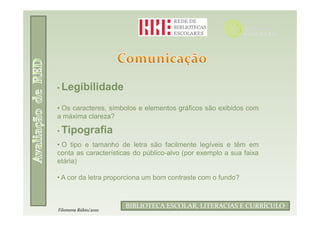 • Legibilidade

• Os caracteres, símbolos e elementos gráficos são exibidos com
a máxima clareza?

• Tipografia
• O tipo e tamanho de letra são facilmente legíveis e têm em
conta as características do público-alvo (por exemplo a sua faixa
etária)

• A cor da letra proporciona um bom contraste com o fundo?


                             Filomena Rúbio/2010
                      BIBLIOTECA ESCOLAR, LITERACIAS E CURRÍCULO
Filomena Rúbio/2010
 